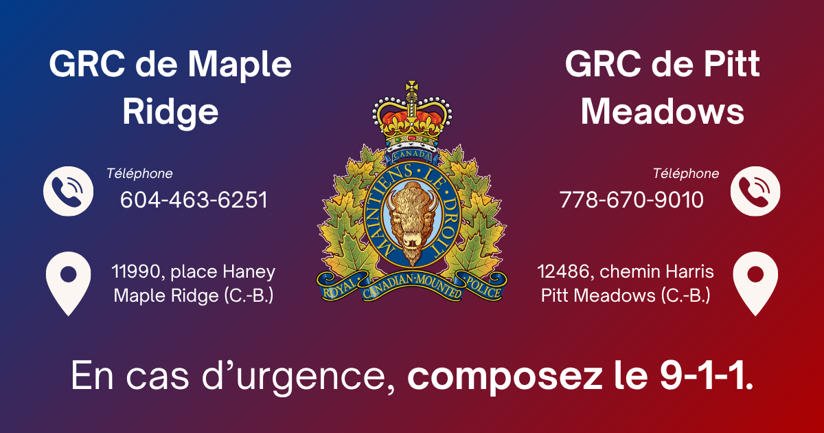 La GRC de Maple Ridge :Ligne téléphonique pour situations non urgentes : 604-463-6251, 11990, place Haney, Maple Ridge (Colombie-Britannique) V2X 9B8| La GRC de Pitt Meadows : Ligne téléphonique pour situations non urgentes : 778-670-9010, 12486 Harris Road, Pitt Meadows (Colombie-Britannique) V3Y 2J4
| En cas d’urgence, composer le 9-1-1.